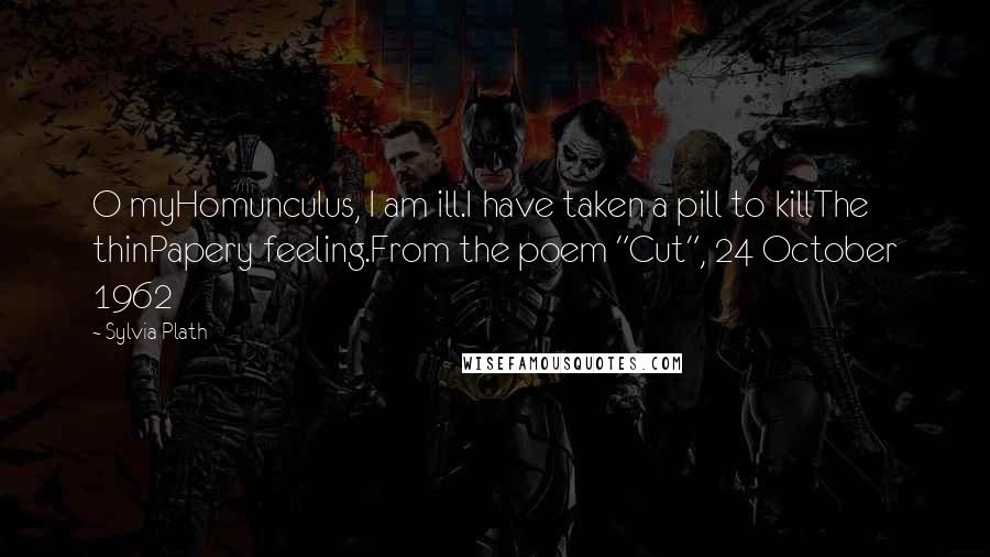 Sylvia Plath Quotes: O myHomunculus, I am ill.I have taken a pill to killThe thinPapery feeling.From the poem "Cut", 24 October 1962