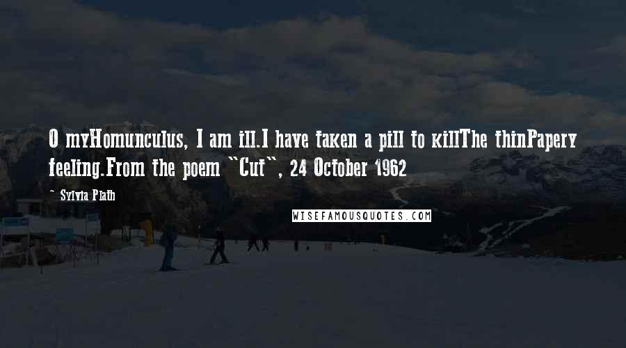 Sylvia Plath Quotes: O myHomunculus, I am ill.I have taken a pill to killThe thinPapery feeling.From the poem "Cut", 24 October 1962