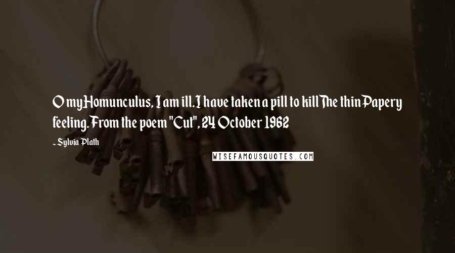 Sylvia Plath Quotes: O myHomunculus, I am ill.I have taken a pill to killThe thinPapery feeling.From the poem "Cut", 24 October 1962
