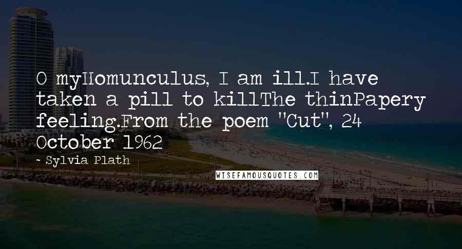 Sylvia Plath Quotes: O myHomunculus, I am ill.I have taken a pill to killThe thinPapery feeling.From the poem "Cut", 24 October 1962