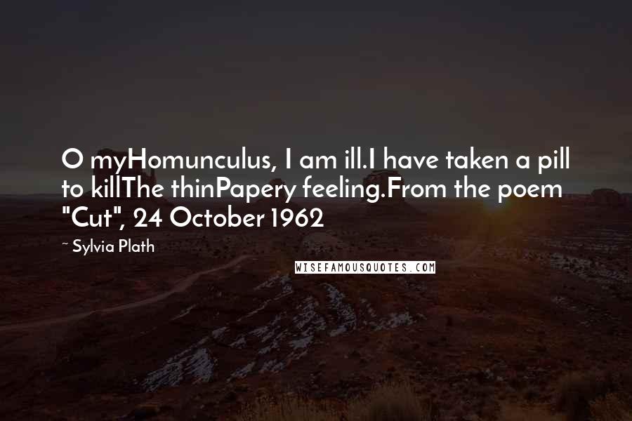 Sylvia Plath Quotes: O myHomunculus, I am ill.I have taken a pill to killThe thinPapery feeling.From the poem "Cut", 24 October 1962