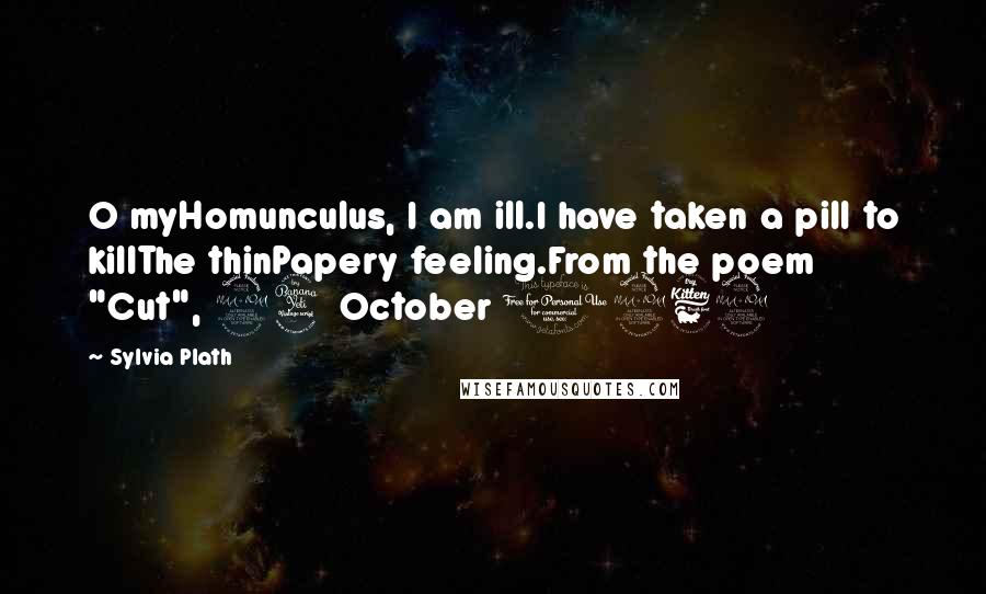 Sylvia Plath Quotes: O myHomunculus, I am ill.I have taken a pill to killThe thinPapery feeling.From the poem "Cut", 24 October 1962