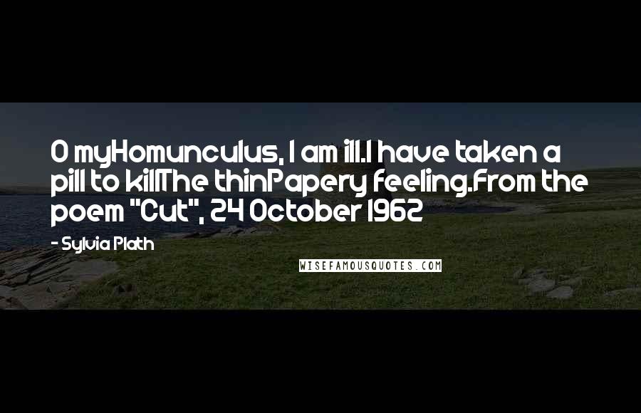 Sylvia Plath Quotes: O myHomunculus, I am ill.I have taken a pill to killThe thinPapery feeling.From the poem "Cut", 24 October 1962