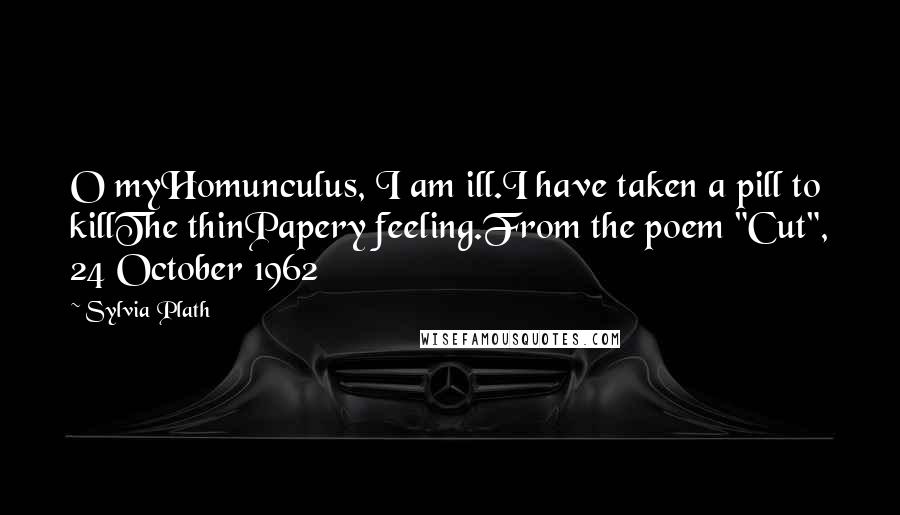 Sylvia Plath Quotes: O myHomunculus, I am ill.I have taken a pill to killThe thinPapery feeling.From the poem "Cut", 24 October 1962