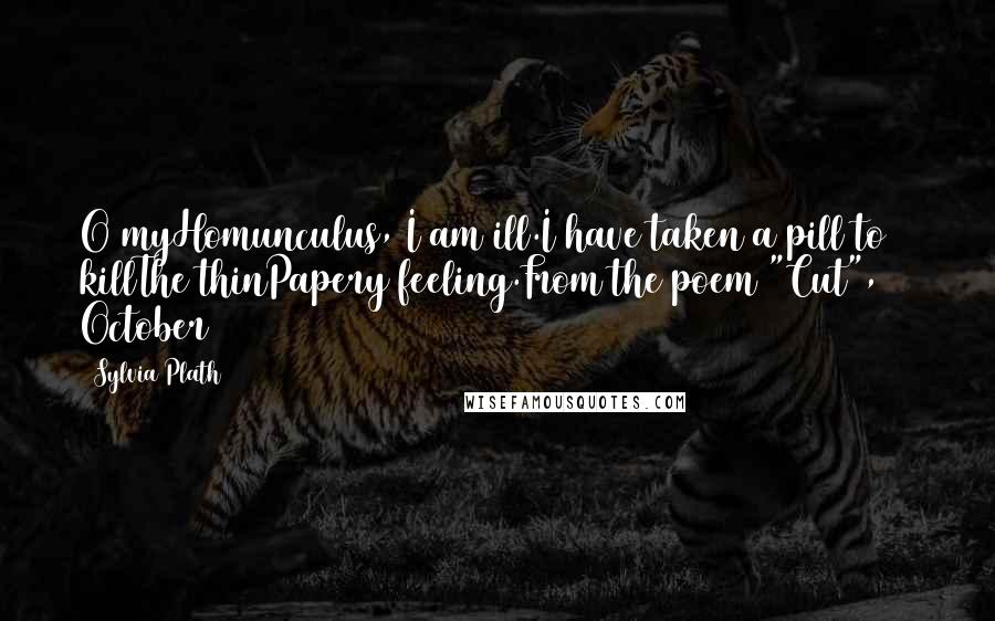 Sylvia Plath Quotes: O myHomunculus, I am ill.I have taken a pill to killThe thinPapery feeling.From the poem "Cut", 24 October 1962