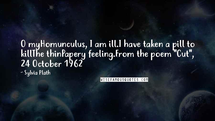 Sylvia Plath Quotes: O myHomunculus, I am ill.I have taken a pill to killThe thinPapery feeling.From the poem "Cut", 24 October 1962