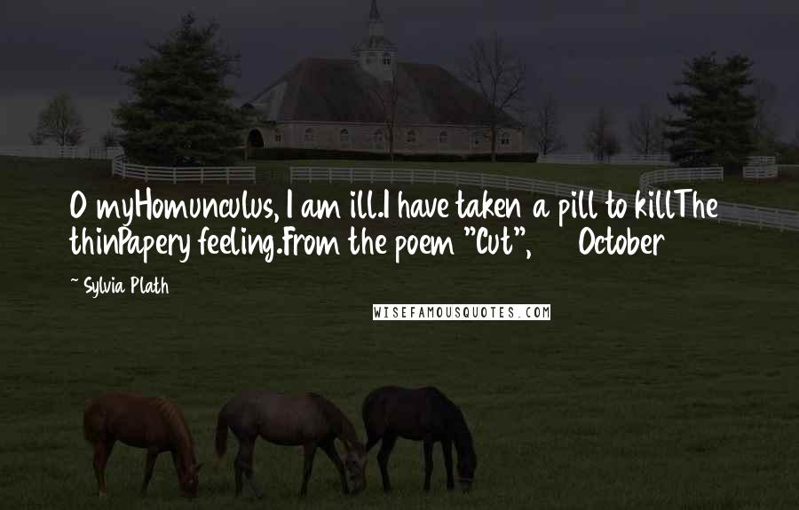 Sylvia Plath Quotes: O myHomunculus, I am ill.I have taken a pill to killThe thinPapery feeling.From the poem "Cut", 24 October 1962