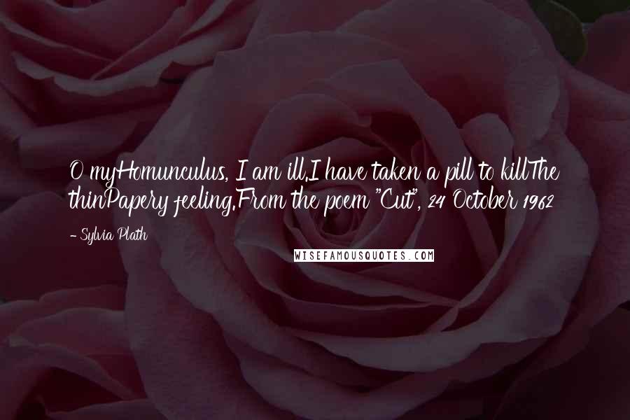 Sylvia Plath Quotes: O myHomunculus, I am ill.I have taken a pill to killThe thinPapery feeling.From the poem "Cut", 24 October 1962