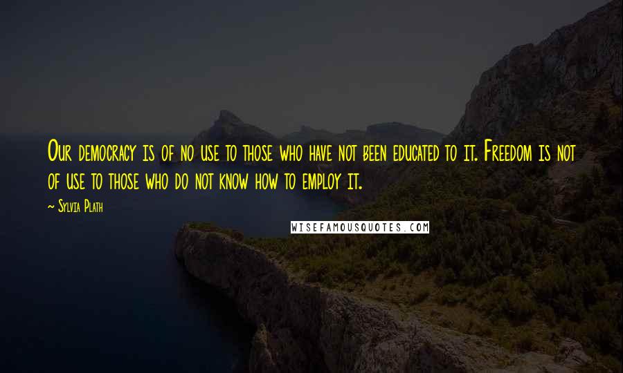 Sylvia Plath Quotes: Our democracy is of no use to those who have not been educated to it. Freedom is not of use to those who do not know how to employ it.