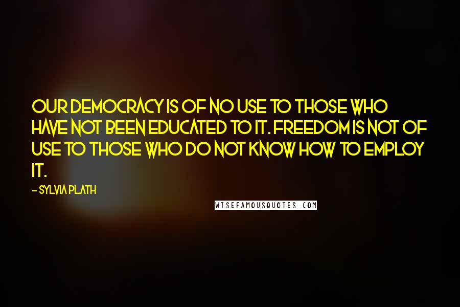Sylvia Plath Quotes: Our democracy is of no use to those who have not been educated to it. Freedom is not of use to those who do not know how to employ it.