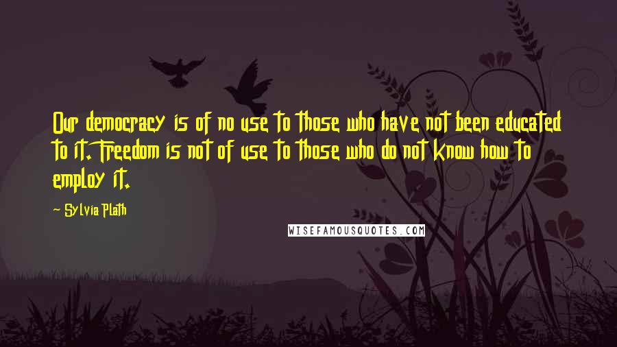 Sylvia Plath Quotes: Our democracy is of no use to those who have not been educated to it. Freedom is not of use to those who do not know how to employ it.
