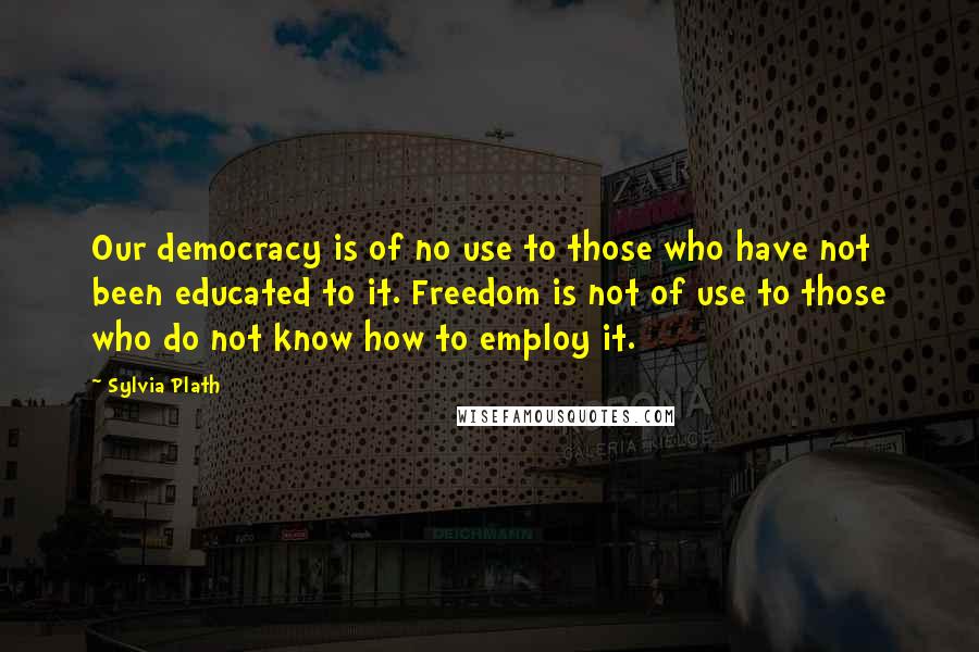 Sylvia Plath Quotes: Our democracy is of no use to those who have not been educated to it. Freedom is not of use to those who do not know how to employ it.