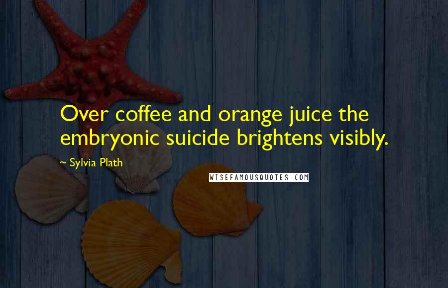 Sylvia Plath Quotes: Over coffee and orange juice the embryonic suicide brightens visibly.