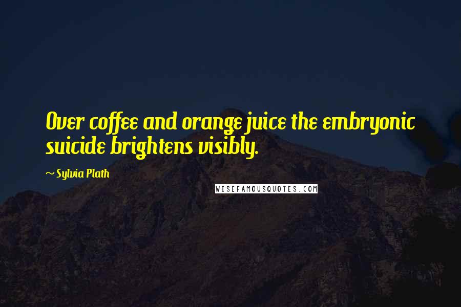 Sylvia Plath Quotes: Over coffee and orange juice the embryonic suicide brightens visibly.