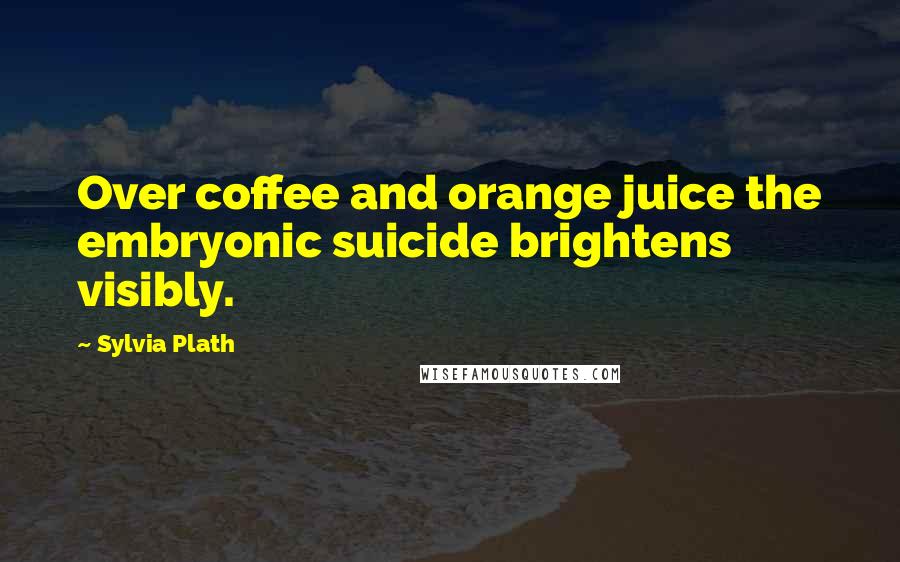 Sylvia Plath Quotes: Over coffee and orange juice the embryonic suicide brightens visibly.