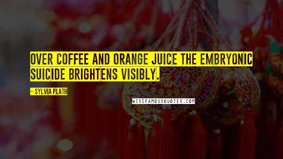 Sylvia Plath Quotes: Over coffee and orange juice the embryonic suicide brightens visibly.