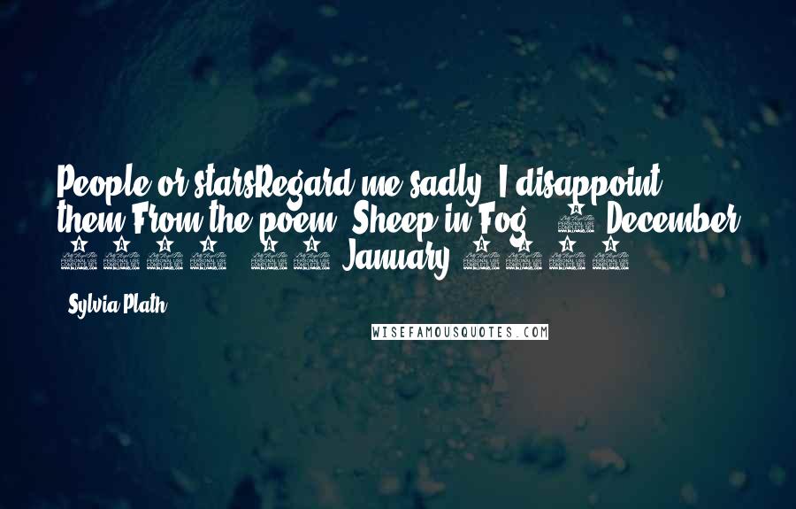 Sylvia Plath Quotes: People or starsRegard me sadly, I disappoint them.From the poem "Sheep in Fog", 2 December 1962, 28 January 1963