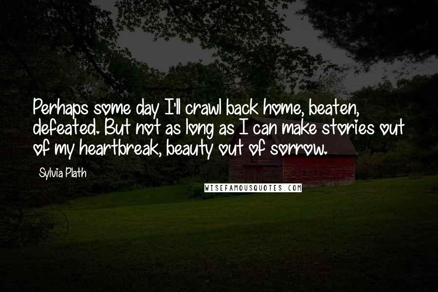 Sylvia Plath Quotes: Perhaps some day I'll crawl back home, beaten, defeated. But not as long as I can make stories out of my heartbreak, beauty out of sorrow.