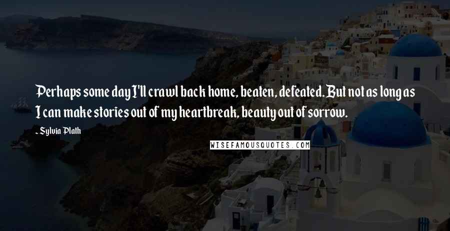 Sylvia Plath Quotes: Perhaps some day I'll crawl back home, beaten, defeated. But not as long as I can make stories out of my heartbreak, beauty out of sorrow.