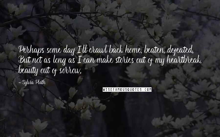 Sylvia Plath Quotes: Perhaps some day I'll crawl back home, beaten, defeated. But not as long as I can make stories out of my heartbreak, beauty out of sorrow.