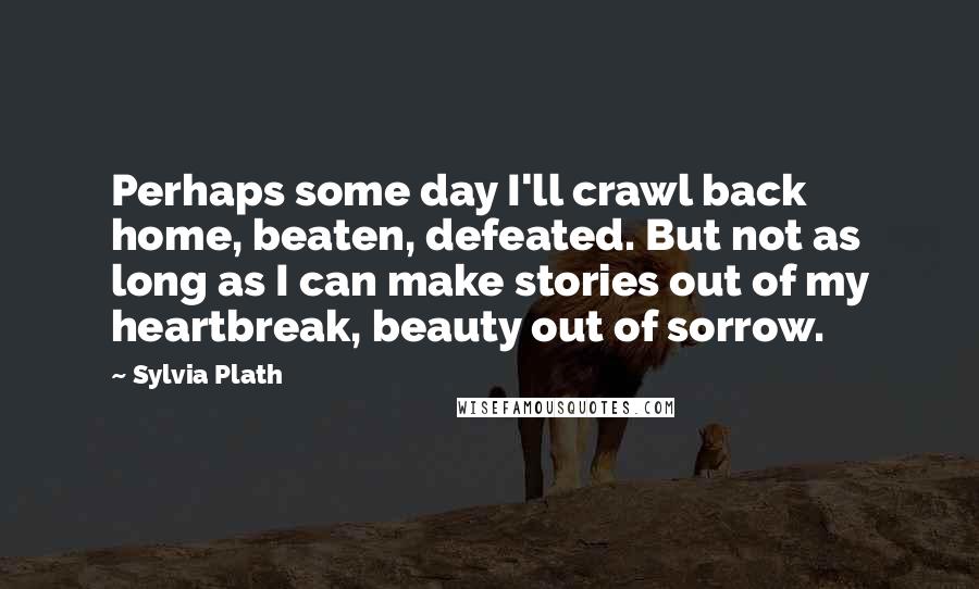 Sylvia Plath Quotes: Perhaps some day I'll crawl back home, beaten, defeated. But not as long as I can make stories out of my heartbreak, beauty out of sorrow.
