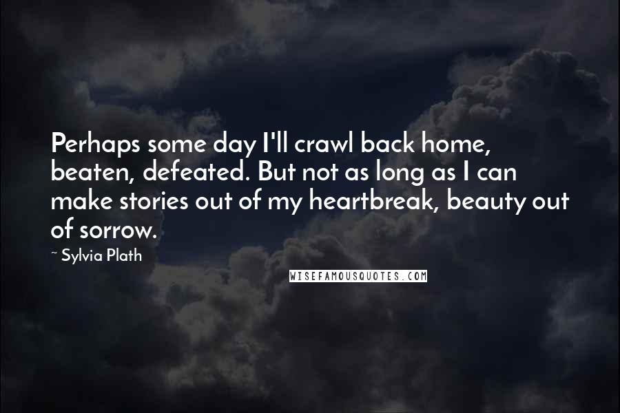 Sylvia Plath Quotes: Perhaps some day I'll crawl back home, beaten, defeated. But not as long as I can make stories out of my heartbreak, beauty out of sorrow.