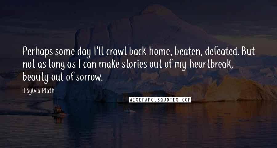 Sylvia Plath Quotes: Perhaps some day I'll crawl back home, beaten, defeated. But not as long as I can make stories out of my heartbreak, beauty out of sorrow.