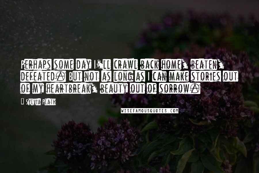 Sylvia Plath Quotes: Perhaps some day I'll crawl back home, beaten, defeated. But not as long as I can make stories out of my heartbreak, beauty out of sorrow.