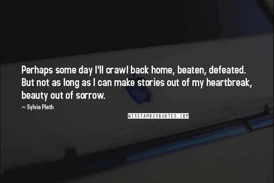 Sylvia Plath Quotes: Perhaps some day I'll crawl back home, beaten, defeated. But not as long as I can make stories out of my heartbreak, beauty out of sorrow.