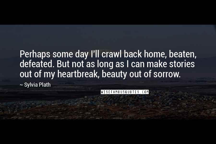 Sylvia Plath Quotes: Perhaps some day I'll crawl back home, beaten, defeated. But not as long as I can make stories out of my heartbreak, beauty out of sorrow.