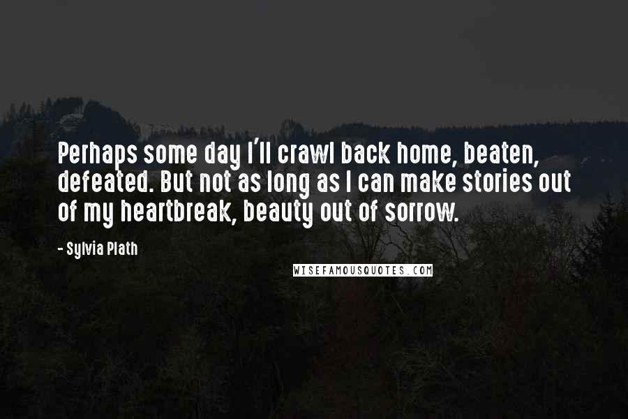 Sylvia Plath Quotes: Perhaps some day I'll crawl back home, beaten, defeated. But not as long as I can make stories out of my heartbreak, beauty out of sorrow.