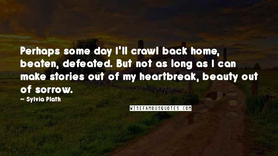 Sylvia Plath Quotes: Perhaps some day I'll crawl back home, beaten, defeated. But not as long as I can make stories out of my heartbreak, beauty out of sorrow.