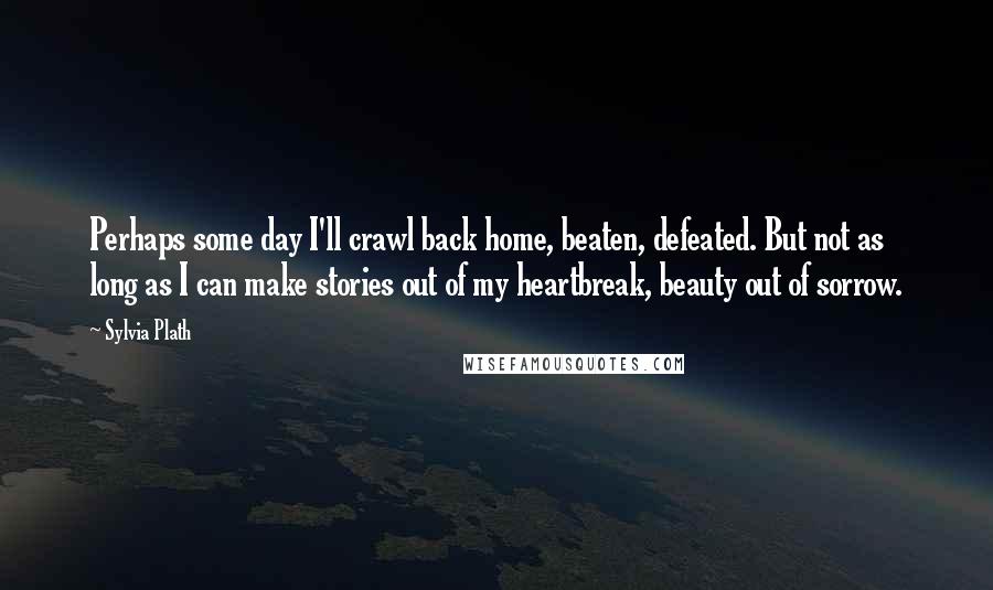 Sylvia Plath Quotes: Perhaps some day I'll crawl back home, beaten, defeated. But not as long as I can make stories out of my heartbreak, beauty out of sorrow.