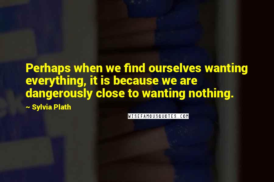 Sylvia Plath Quotes: Perhaps when we find ourselves wanting everything, it is because we are dangerously close to wanting nothing.
