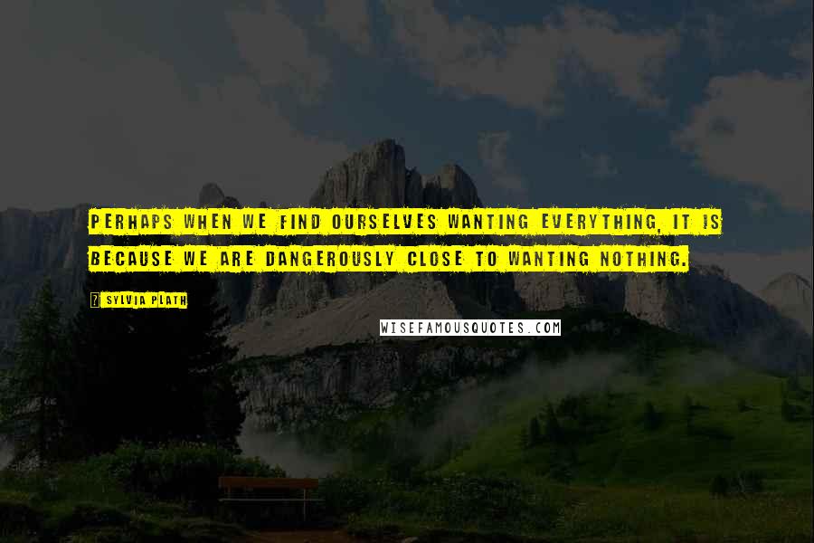 Sylvia Plath Quotes: Perhaps when we find ourselves wanting everything, it is because we are dangerously close to wanting nothing.