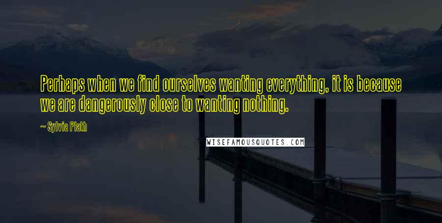 Sylvia Plath Quotes: Perhaps when we find ourselves wanting everything, it is because we are dangerously close to wanting nothing.