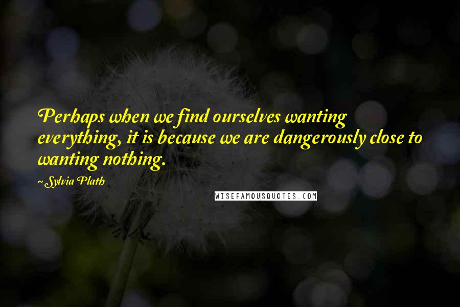 Sylvia Plath Quotes: Perhaps when we find ourselves wanting everything, it is because we are dangerously close to wanting nothing.