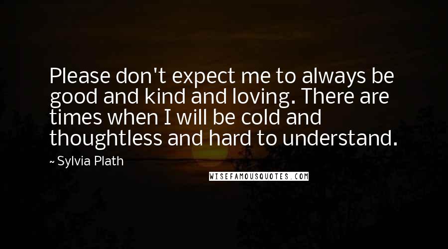 Sylvia Plath Quotes: Please don't expect me to always be good and kind and loving. There are times when I will be cold and thoughtless and hard to understand.