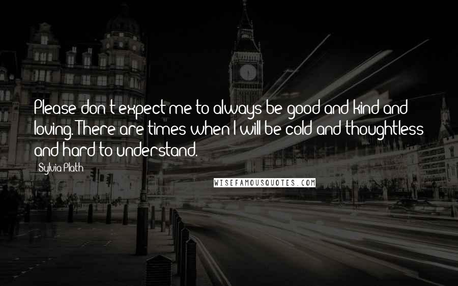 Sylvia Plath Quotes: Please don't expect me to always be good and kind and loving. There are times when I will be cold and thoughtless and hard to understand.
