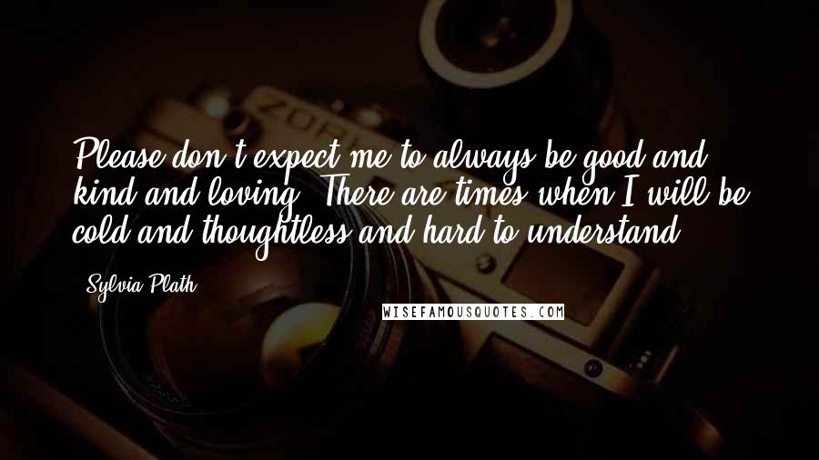 Sylvia Plath Quotes: Please don't expect me to always be good and kind and loving. There are times when I will be cold and thoughtless and hard to understand.