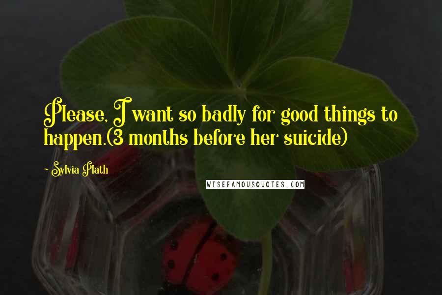 Sylvia Plath Quotes: Please, I want so badly for good things to happen.(3 months before her suicide)