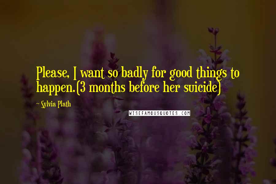 Sylvia Plath Quotes: Please, I want so badly for good things to happen.(3 months before her suicide)