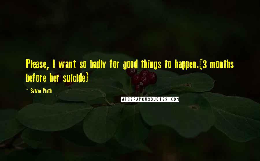 Sylvia Plath Quotes: Please, I want so badly for good things to happen.(3 months before her suicide)