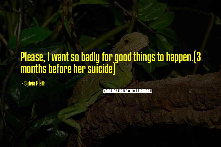 Sylvia Plath Quotes: Please, I want so badly for good things to happen.(3 months before her suicide)