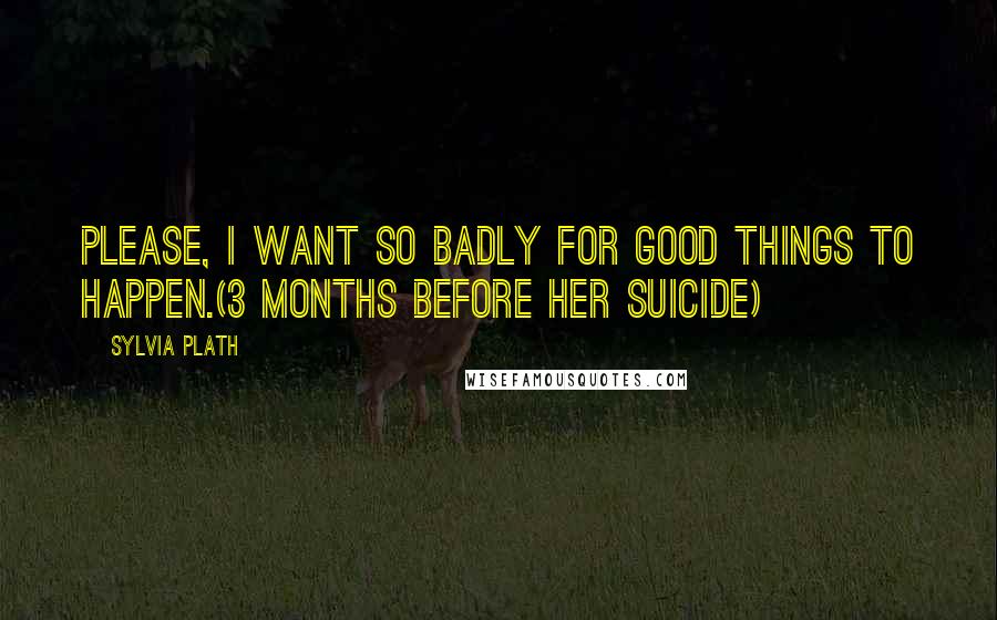 Sylvia Plath Quotes: Please, I want so badly for good things to happen.(3 months before her suicide)