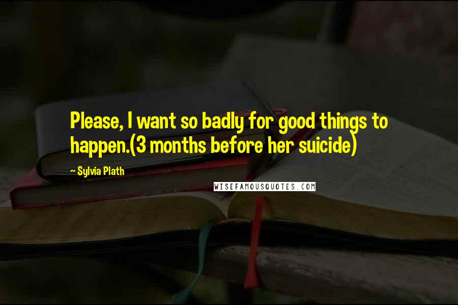 Sylvia Plath Quotes: Please, I want so badly for good things to happen.(3 months before her suicide)