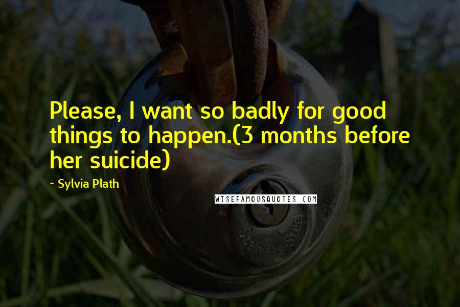 Sylvia Plath Quotes: Please, I want so badly for good things to happen.(3 months before her suicide)