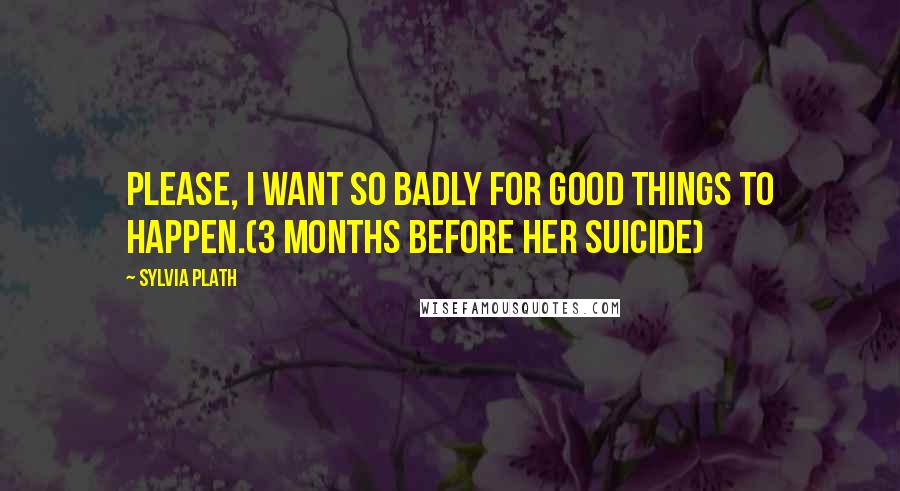 Sylvia Plath Quotes: Please, I want so badly for good things to happen.(3 months before her suicide)