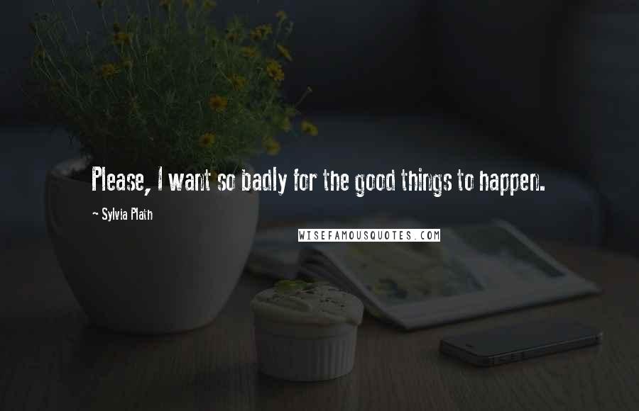 Sylvia Plath Quotes: Please, I want so badly for the good things to happen.