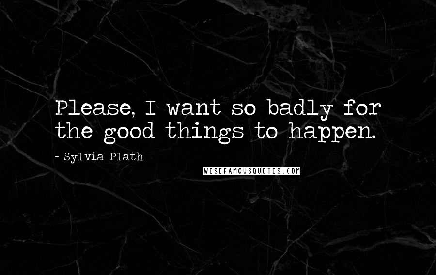 Sylvia Plath Quotes: Please, I want so badly for the good things to happen.